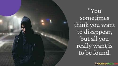 The quote portrays the desire for connection amidst the desire for solitude. "Want to disappear" reflects isolation. "Want is to be found" signifies yearning for acknowledgment. The quote conveys that the longing for connection often underlies the urge to withdraw.

The quote underscores the complexity of human emotions. It highlights the dichotomy between seeking solitude and desiring companionship. "Be found" emphasizes the vulnerability of wanting to be recognized and understood.

In essence, the quote speaks to the paradox of human nature. It emphasizes the yearning for meaningful connection despite occasional desires for solitude. The quote captures the intricate balance between solitude and companionship that often defines our emotional experiences.