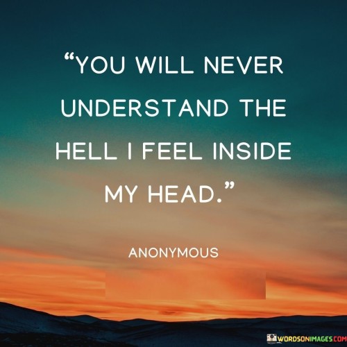 The quote conveys the isolation of internal struggles. "Never understand" implies a lack of comprehension. "Hell I feel inside my head" symbolizes intense emotional turmoil. The quote reflects the complexity of inner battles that are difficult to convey.

The quote underscores the challenge of articulating mental anguish. It reflects the difficulty of communicating emotional pain. "Inside my head" emphasizes the internal nature of the struggle, portraying the isolation experienced.

In essence, the quote speaks to the difficulty of conveying emotional distress. It emphasizes the depth of inner turmoil that might remain hidden. The quote captures the isolation and frustration that can arise when trying to communicate complex emotions that are hard to put into words.