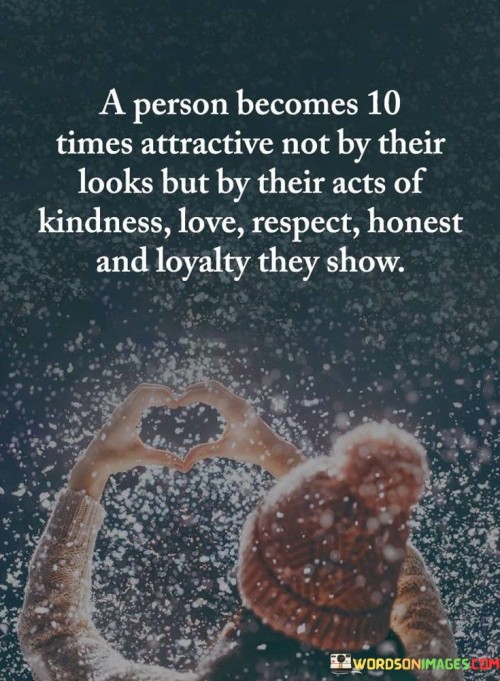 This quote highlights the significance of character and virtues in determining a person's attractiveness. In a single sentence, it suggests that an individual's attractiveness increases significantly, not due to their physical appearance, but rather through their acts of kindness, love, respect, honesty, and loyalty.

The quote implies that qualities such as kindness, love, respect, honesty, and loyalty are not only admirable but also make a person more appealing and appealing to others.

Overall, this quote serves as a reminder of the profound impact of one's actions and character on their attractiveness and relationships. It encourages individuals to prioritize these virtues in their interactions with others, recognizing that they can have a far greater influence on how they are perceived than superficial qualities.