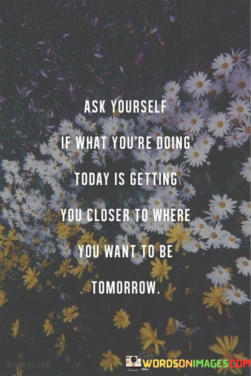 Ask-Yourself-If-What-Youre-Doing-Today-Is-Getting-You-Closer-Quotes.jpeg