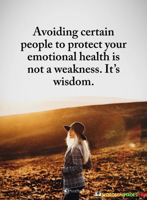 This quote emphasizes the importance of setting boundaries and prioritizing emotional well-being. It suggests that choosing to avoid certain people who may negatively impact one's emotions is not a sign of weakness but rather a display of wisdom. It acknowledges that protecting oneself from toxic or draining relationships is a wise and self-caring decision.

Avoiding certain people can be a form of self-preservation. It allows individuals to maintain their emotional health and avoid unnecessary stress or conflicts. Recognizing when someone's presence has a detrimental effect on one's well-being and taking steps to distance oneself from such individuals is an act of self-awareness and strength.

The quote also highlights the idea that not all relationships are beneficial or healthy. It's essential to prioritize one's emotional health and surround oneself with people who uplift, support, and genuinely care. By choosing wisely who to associate with, individuals can create a more positive and nurturing environment for themselves, promoting personal growth and happiness. Overall, this quote encourages self-empowerment and reminds us that safeguarding our emotional health is a sign of strength and self-awareness.