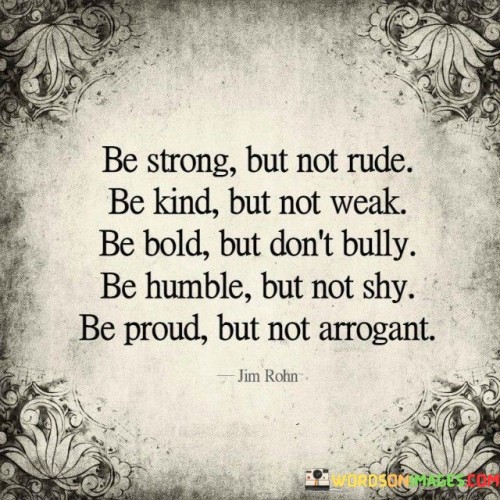 This quote provides a balanced guide to cultivating a strong and admirable character. It emphasizes the importance of striking a harmonious balance between different qualities. The first sentence advises strength without rudeness, promoting assertiveness and self-confidence while respecting others' feelings and boundaries. It encourages standing up for oneself without resorting to being disrespectful or insensitive.

The second sentence encourages kindness without weakness, advocating for empathy and compassion without compromising one's values or succumbing to manipulation. It highlights the power of genuine kindness, which stems from inner strength rather than vulnerability.

The final sentence emphasizes the significance of humility and pride. Being humble prevents arrogance and allows for continuous growth, while being proud acknowledges one's achievements without boasting or belittling others. This quote serves as a reminder to foster a well-rounded and virtuous character that inspires respect and admiration from others.