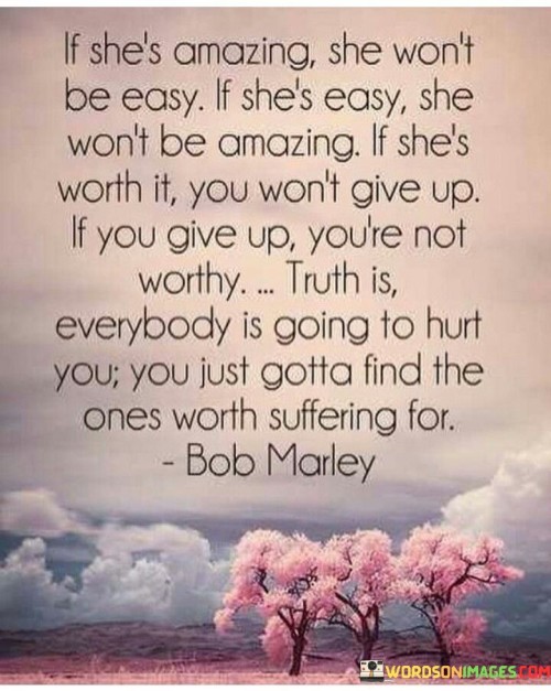 The quote "If she's amazing, she won't be easy. If she's easy, she won't be amazing. If she's worth it, you won't give up. If you give up, you're not worthy. Truth is, everybody is going to hurt you. You just gotta find the ones worth suffering for" captures the complex nature of relationships and the importance of resilience, determination, and discernment when it comes to finding meaningful connections. It suggests that true greatness and worthiness often require effort and commitment, and that while relationships can be challenging and painful, it is essential to identify and invest in those individuals who are genuinely worth the inevitable struggles and sacrifices.The quote challenges the notion that easy relationships are synonymous with greatness or worthiness. It implies that if someone is truly amazing, they are likely to require effort, understanding, and dedication to fully appreciate and embrace. It underscores the idea that genuine connections are not built on convenience or superficial ease but rather on the depth of emotional connection, mutual growth, and shared experiences.Furthermore, the quote emphasizes the importance of perseverance and resilience in relationships. It suggests that if someone is truly worth it, one should not give up easily but instead demonstrate commitment and determination to overcome challenges and work towards building a strong and meaningful connection. It implies that true worthiness lies in the willingness to put in the effort and endure difficulties in order to nurture a profound and lasting bond.Moreover, the quote acknowledges the reality that all relationships have the potential to cause hurt and pain. However, it highlights the importance of finding those individuals who are truly worth the suffering, indicating that not all pain is equal and that some relationships are worth the struggles and sacrifices they may entail. It emphasizes the need to discern and invest in relationships that bring genuine fulfillment, growth, and happiness, even amidst the inevitable hardships.In essence, the quote sheds light on the complexities of relationships and the pursuit of meaningful connections. It suggests that genuine greatness and worthiness require effort and dedication, and that one should not give up easily when faced with challenges. It acknowledges that relationships can bring hurt and pain, but encourages individuals to find those connections that are truly worth the inevitable suffering. Ultimately, the quote underscores the importance of discernment, resilience, and a willingness to invest in relationships that bring genuine joy, fulfillment, and mutual growth.