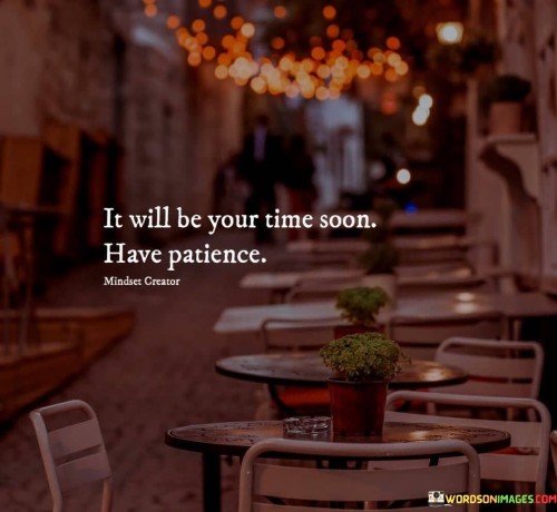 This statement offers reassurance and encouragement. "It Will Be Your Time Soon" implies impending opportunities. "Have Patience" emphasizes the importance of waiting with a positive attitude.

The statement promotes optimism and endurance. "It Will Be Your Time Soon" instills hope. "Have Patience" encourages individuals to trust the timing of their journey.

In essence, the statement captures the essence of maintaining hope during challenging times. "It Will Be Your Time Soon. Have Patience" inspires individuals to stay focused, work diligently, and await the arrival of favorable circumstances.