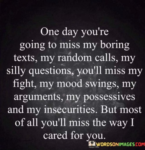 The quote anticipates the realization of missing the nuances in a relationship. "Miss my boring texts, random calls" reflects longing for familiarity. "Miss my fight, mood swings" signifies missing emotional engagement. The quote conveys that eventually, the person will long for the depth of connection and care.

The quote underscores the multifaceted nature of relationships. It highlights missing the intricacies of interactions. "Miss the way I cared" emphasizes the longing for genuine concern, illustrating the deeper emotional layers that make up a relationship.

In essence, the quote speaks to the nostalgia for the entirety of a relationship. It emphasizes the value of the ups and downs, the care and emotions exchanged. The quote captures the essence of longing for the complete emotional experience shared in a connection.