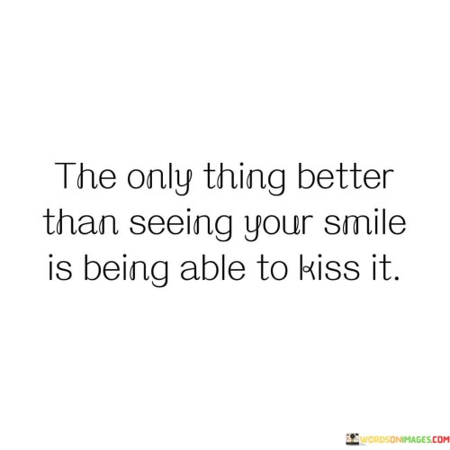 The quote beautifully captures the intimacy and longing of a romantic connection. "The only thing better than seeing your smile is being able to kiss it" conveys the idea that physical closeness and affectionate gestures hold a special significance.

The quote speaks to the depth of emotional connection. It suggests that while a smile brings joy, the opportunity to express affection through a kiss is even more meaningful.

In essence, the quote celebrates the profound bond of intimacy. It underscores the unique way that physical touch and emotional connection intertwine, highlighting the depth of emotions shared between two people. This sentiment reflects the way simple actions can carry profound emotions and the unique way that physical and emotional expressions of affection complement each other.