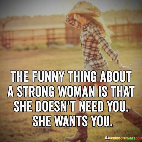 The quote "The funny thing about a strong woman is that she doesn't need you, she wants you" captures the essence of the independence and self-sufficiency of strong women. It suggests that a woman who possesses inner strength and resilience is not dependent on others for her happiness or fulfillment. Instead, she chooses to have someone in her life because she genuinely desires their presence and companionship. The quote celebrates the empowerment and autonomy of strong women, highlighting their ability to navigate life with self-assurance while recognizing and embracing the value of genuine connections.

The quote acknowledges that a strong woman is capable of taking care of herself and achieving her goals without relying on others. She is independent, self-reliant, and confident in her abilities. It suggests that her strength comes from within, derived from her own resilience, determination, and self-belief.Furthermore, the quote highlights the distinction between needing someone and wanting someone. It implies that a strong woman's desire to have someone in her life is based on genuine affection, connection, and compatibility. She is not seeking validation or dependence but rather seeks a partner who adds value and enrichment to her life.Moreover, the quote celebrates the autonomy and empowerment of strong women. It suggests that they have a clear understanding of their own worth and capabilities, recognizing that their happiness and success are not contingent on the presence of another person. They are driven by their own passions and ambitions, and their desire for a partner stems from a place of genuine connection and shared values.In essence, the quote celebrates the strength and independence of strong women while underscoring their capacity for meaningful connections. It emphasizes that these women do not rely on others for their happiness or fulfillment but instead choose to have someone in their lives because of genuine affection and compatibility. The quote highlights the autonomy and empowerment of strong women, promoting the idea that they are capable of thriving on their own while embracing and cherishing genuine connections with others.
