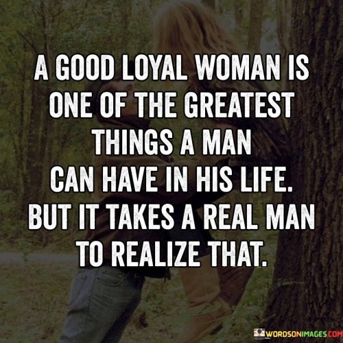 The quote "A good loyal woman is one of the greatest things a man can have in his life, but it takes a real man to realize that" conveys the significance of having a faithful and devoted woman as a valuable asset in a man's life. It suggests that a woman who is trustworthy, loyal, and supportive is an immense blessing, capable of bringing immense joy and stability to a man's life. However, it emphasizes that only a true and mature man can recognize and appreciate the value of such a woman, highlighting the importance of emotional maturity, understanding, and gratitude in recognizing the treasure of a good and loyal partner.The quote acknowledges the immeasurable value of a woman who possesses qualities of goodness and loyalty. It implies that a woman who is committed, faithful, and supportive can be a source of strength, comfort, and inspiration to a man. Her loyalty and dedication contribute to the stability and happiness within a relationship.Furthermore, the quote emphasizes that recognizing the worth of a good and loyal woman requires the maturity and understanding of a real man. It suggests that it takes emotional intelligence, empathy, and wisdom to fully appreciate and reciprocate the love and loyalty offered by such a woman. It implies that a real man understands the depth of commitment and sacrifices made by a loyal partner and cherishes and nurtures the relationship accordingly.Moreover, the quote challenges the notion that a woman's loyalty and goodness should be taken for granted. It suggests that genuine men recognize and value the presence of a loyal woman in their lives, understanding the significance of her love, support, and dedication. It emphasizes the importance of reciprocity, mutual respect, and gratitude within a relationship.In essence, the quote celebrates the significance of having a good and loyal woman in a man's life. It highlights her capacity to bring joy, stability, and emotional support, serving as a valuable asset in the relationship. The quote underscores the importance of emotional maturity and understanding on the part of a man to recognize and appreciate the worth of such a woman. It emphasizes the need for reciprocity, respect, and gratitude within a relationship, recognizing the tremendous value of a loyal partner's love and commitment.