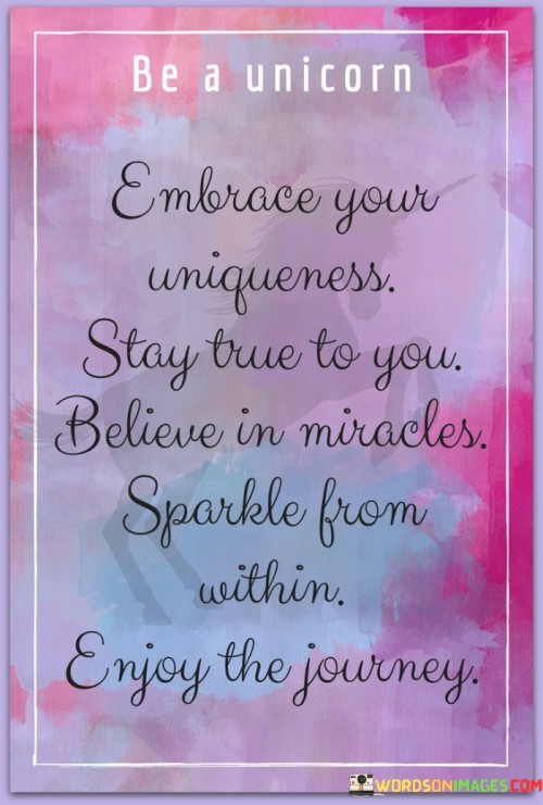 This quote champions authenticity. "Embrace Your Uniqueness" celebrates individuality, urging self-acceptance. "Stay True To You" emphasizes maintaining integrity amid influences. "Believe Miracles Sparkle From Within" encourages self-belief, recognizing inner potential as a source of transformative power and remarkable outcomes.

The quote highlights the magic of self-discovery. "Embrace Your Uniqueness" promotes self-love and diversity. "Believe Miracles Sparkle From Within" implies that inherent capabilities can lead to extraordinary achievements. "Enjoy The Journey" underscores embracing life's unfolding, cherishing experiences, and appreciating personal growth.

In essence, the quote embodies a message of self-empowerment. "Embrace Your Uniqueness" prompts self-appreciation. "Believe Miracles Sparkle From Within" encourages optimism. "Enjoy The Journey" symbolizes the beauty of personal development and the fulfillment found in remaining true to oneself.