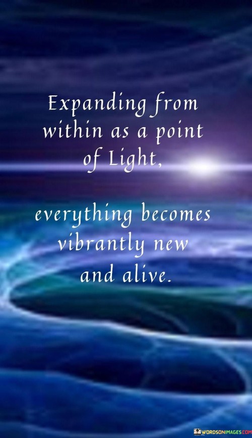 "Expanding from within as a point of light, everything becomes vibrantly new and alive." This evocative quote captures the essence of personal growth and transformation, highlighting the idea that by nurturing our inner selves, we can bring freshness and vitality to every aspect of our lives.

The imagery of "expanding from within as a point of light" suggests a process of self-discovery and inner awakening. Just as light radiates outward, illuminating its surroundings, our inner growth can radiate positivity, knowledge, and enthusiasm into our external experiences. This concept reminds us that our internal state has the power to influence and transform our external reality.

The phrase "everything becomes vibrantly new and alive" speaks to the profound impact of personal growth. As we cultivate our inner qualities, such as self-awareness, compassion, and resilience, we start to perceive the world around us with fresh eyes. Challenges and opportunities alike take on a new significance, and life becomes more vivid and dynamic.

Overall, this quote encourages us to invest in our personal development and self-care, recognizing that our inner light has the potential to infuse everything we encounter with renewed energy and vitality. By focusing on our own growth, we not only enhance our own well-being but also contribute positively to the world around us.