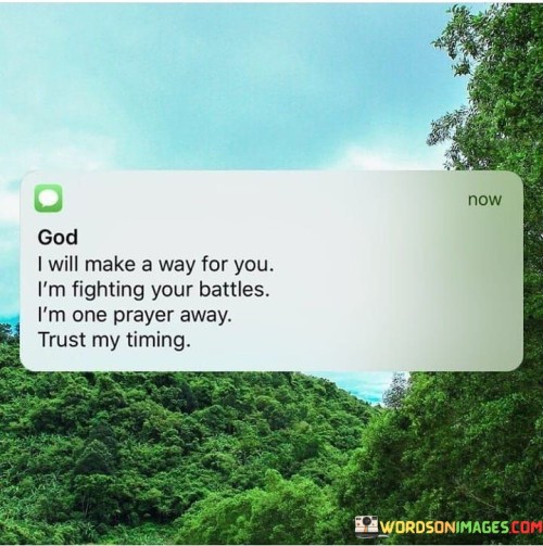 This quote conveys a message of divine support and reassurance. In a single sentence, it suggests that God is committed to making a way, fighting battles, and being just one prayer away, emphasizing the importance of trusting God's timing.

The quote implies that God is actively involved in assisting and guiding individuals, and all that's needed is their trust and prayer.

Overall, this quote serves as an inspiring reminder of faith and reliance on God's guidance and intervention. It encourages individuals to trust in God's timing and to understand that He is ever-present, ready to help and provide a way forward in their lives.