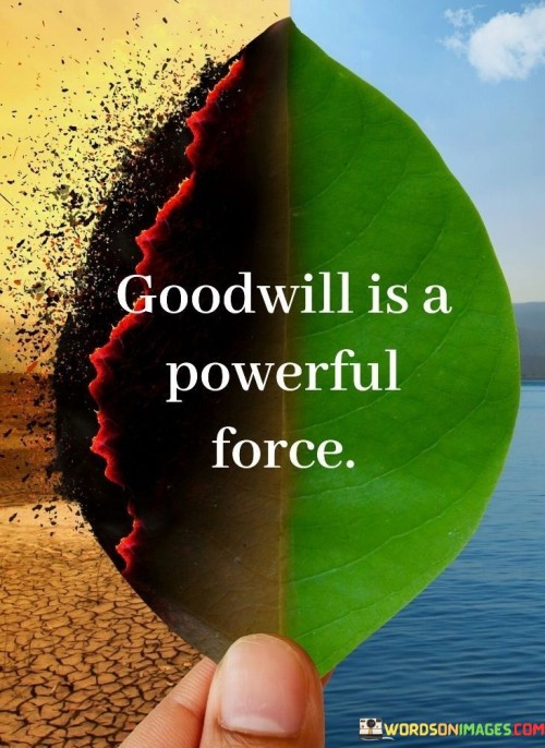 This quote acknowledges the significant impact of goodwill in our lives and in the world. In a single sentence, it suggests that goodwill, the intention to do good and show kindness, possesses a potent and transformative force.

The quote implies that acts of kindness, compassion, and goodwill can bring about positive change, foster harmonious relationships, and create a better world.

Overall, this quote serves as a reminder of the positive influence that goodwill can have on individuals and society as a whole. It encourages individuals to cultivate and spread goodwill as a powerful and constructive force in their interactions with others and in their communities.