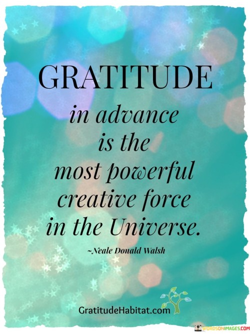 This statement highlights the potency of anticipating and expressing gratitude for future events. It suggests that by being thankful for what's to come, individuals can influence their reality positively. The phrase underscores the transformative role of gratitude in shaping outcomes and aligning energy with desired experiences.

"Gratitude in Advance Is the Most Powerful Creative Force in the Universe" encapsulates the concept of proactive gratitude. It implies that by practicing gratitude before events unfold, individuals harness the energy of positivity and intention. This approach signifies a belief in the ability to influence outcomes through mindset.

The message promotes a strong link between gratitude, manifestation, and personal agency. By giving thanks for anticipated blessings, individuals are channeling their intentions towards positive results. The phrase underscores the idea that gratitude serves as a catalyst for personal growth and positive change, aligning one's mindset with the desired reality.