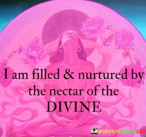 This phrase symbolizes a deep spiritual connection and nourishment. "I Am Filled and Nurtured by the Nectar of the Divine" conveys a sense of being spiritually fulfilled and sustained by a higher power. It signifies a profound connection to divine energy that provides emotional and spiritual nourishment.

The message suggests a strong bond with the spiritual realm. "Nectar of the Divine" metaphorically represents the sustaining essence of a higher source that feeds one's inner self. The phrase implies a sense of contentment and spiritual abundance, stemming from this connection.

This sentiment reflects the idea of finding inner peace and purpose through a spiritual perspective. By acknowledging this divine connection, the speaker is expressing a source of strength and support that enhances their well-being. The phrase underscores the significance of spirituality in providing a sense of fulfillment and guidance in life.