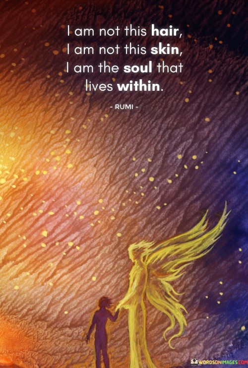 This quote reflects a profound message about identity and the essence of the self. In a single sentence, it suggests that one's true identity is not defined by physical attributes like hair or skin but by the eternal soul that resides within.

The quote implies that the core of an individual's being is their soul, which transcends physical appearances and is the source of their true identity.

Overall, this quote serves as a reminder of the spiritual and enduring aspect of one's self. It encourages individuals to look beyond external appearances and connect with the deeper essence of who they are—their soul.