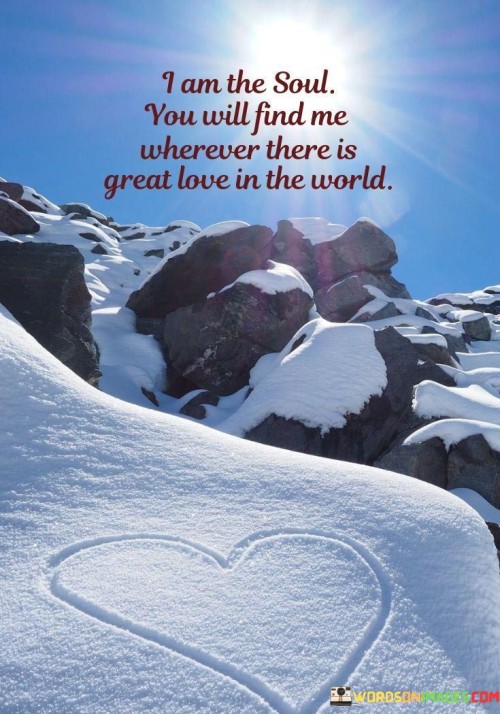 This quote carries a profound message about the connection between the soul and love. In a single sentence, it suggests that the soul can be found wherever there is great love in the world.

The quote implies that the soul is drawn to and thrives in environments or relationships characterized by deep and genuine love.

Overall, this quote serves as a reminder of the spiritual and transcendent nature of love. It encourages individuals to seek and cultivate love in their lives, recognizing that it is a powerful force that can connect them with the deeper essence of their souls.