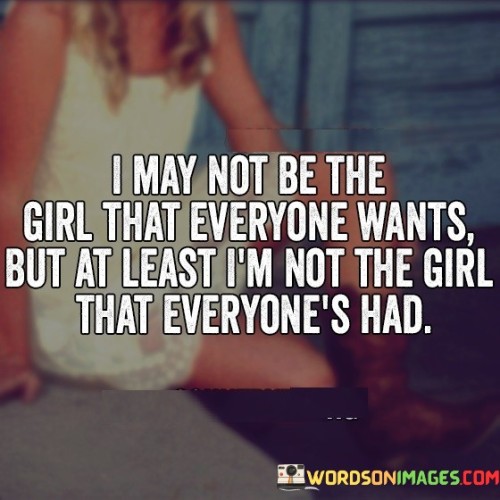 The quote "I may not be the girl that everyone wants, but at least I'm not the girl that everyone's had" reflects on the importance of individuality, self-respect, and valuing one's uniqueness. It acknowledges that not everyone will desire or appreciate us, but it emphasizes the significance of maintaining personal integrity and not conforming to societal expectations or pressures.In a world that often places a premium on being universally desired or accepted, this quote serves as a powerful reminder of the value of authenticity. It acknowledges that not everyone will find us attractive or appealing, and that is perfectly okay. Instead of seeking validation or trying to fit into a mold to please others, it encourages us to embrace our own unique qualities and characteristics.The quote highlights the importance of self-respect and maintaining personal boundaries. It suggests that it is more fulfilling to be true to oneself and preserve one's integrity rather than being someone who has compromised their values or has been easily influenced by the opinions or desires of others. It encourages us to prioritize our self-worth over external validation and to make choices that align with our values and aspirations.Moreover, the quote challenges the idea of being defined solely by one's romantic or sexual history. It suggests that it is more empowering to be a person of substance and depth rather than someone who has been with numerous partners purely for the sake of being desired or accepted. It celebrates the importance of emotional connection, mutual respect, and meaningful relationships rather than seeking fleeting attention or validation from others.Ultimately, this quote promotes self-acceptance and self-love. It encourages us to embrace our individuality, acknowledge our worth, and refuse to measure our value based on others' opinions or fleeting desires. By valuing ourselves and staying true to who we are, we cultivate a sense of confidence, self-assurance, and fulfillment that cannot be overshadowed by the fleeting desires of others. It serves as a reminder that our worth is not determined by how many people desire us, but by how we honor and respect ourselves.