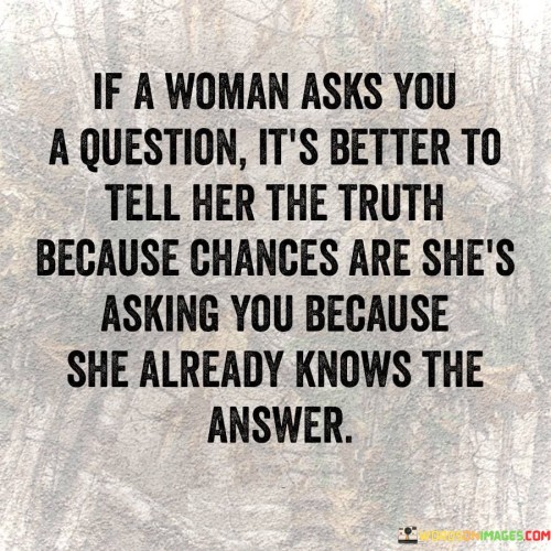 The quote "If a woman asks you a question, it's better to tell her the truth because chances are she's asking you because she already knows the answer" conveys the importance of honesty, trust, and effective communication in relationships. It suggests that women often have a keen intuition and awareness, and when they ask a question, it is likely because they have a sense of the truth. Therefore, rather than evading or lying, it is advised to be truthful as it fosters transparency and strengthens the foundation of trust between individuals.This quote recognizes the intuitive nature of women and their ability to perceive underlying truths or inconsistencies. It implies that women often ask questions not out of ignorance, but as a way to test the honesty and trustworthiness of their partner or to seek confirmation of their suspicions. By acknowledging this, the quote encourages open and truthful communication, recognizing that honesty is crucial for building and maintaining healthy relationships.Moreover, the quote emphasizes the significance of trust within relationships. It suggests that when a woman asks a question, she is seeking honesty and transparency from her partner. By responding with the truth, it allows for the establishment of trust, demonstrating that one can rely on their partner to be truthful and open.Furthermore, the quote highlights the importance of effective communication. It implies that rather than engaging in deception or avoidance, being upfront and truthful is a more constructive approach. By openly discussing difficult or sensitive topics, it promotes understanding, resolution, and the potential for growth within the relationship.Ultimately, this quote promotes honesty as a fundamental aspect of a healthy and thriving relationship. It encourages individuals to recognize the intuitive nature of women and respect their instincts. By responding truthfully to their questions, it allows for the cultivation of trust, effective communication, and the development of a deeper connection. It serves as a reminder that being truthful not only strengthens the bond between partners but also honors the integrity and authenticity of the relationship.