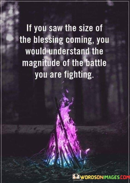This quote suggests that the grandness of the blessings that lie ahead is often matched by the intensity of the challenges one faces. It implies that struggles are proportional to the greatness of the rewards to come. The message underscores the idea that facing difficulties is a testament to the scale of the positive outcomes awaiting individuals.

"If You Saw the Size of the Blessing Coming, You Would Understand the Magnitude of the Battle You Are Fighting" encapsulates the notion that challenges are often a prerequisite for significant achievements. It implies that when individuals encounter obstacles, they are essentially embarking on a journey towards something remarkable. This perspective promotes resilience and hope in the face of adversity.

The quote underscores the interconnectedness of struggle and success. By acknowledging the potential for tremendous rewards, the statement encourages individuals to endure and persevere through challenges. It signifies the idea that difficulties are not setbacks but rather stepping stones toward greater accomplishments, amplifying the value of each battle fought.
