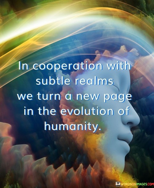 This quote highlights the collaborative relationship between humanity and the unseen dimensions of existence. It suggests that by working harmoniously with subtle realms beyond the physical, humanity embarks on a new phase in its evolutionary journey.

The phrase "in cooperation with subtle realms" implies an acknowledgment of the presence of intangible forces or energies that influence our reality. This might refer to spiritual, metaphysical, or consciousness-based aspects of existence. By recognizing and aligning with these subtler aspects, humanity is poised to undergo a transformation.

The metaphor "turn a new page in the evolution of humanity" signifies a significant shift or advancement. Just as turning a page in a book brings fresh content and perspectives, humanity's collaboration with subtle realms opens the door to novel insights, growth, and progress. This could encompass spiritual enlightenment, expanded awareness, or a deeper understanding of the interconnectedness of all things.