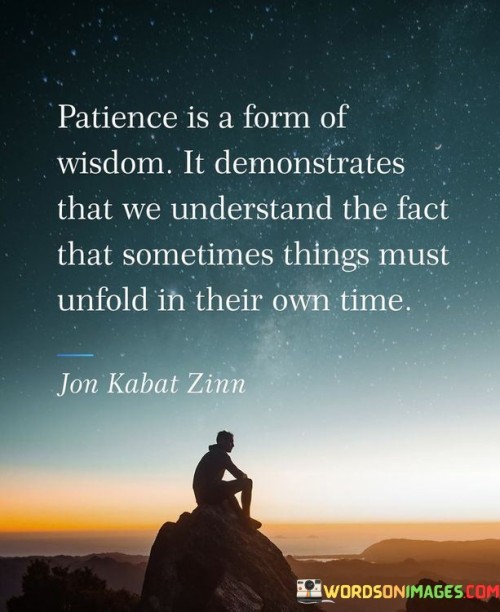 This quote highlights the connection between patience and wisdom. It suggests that exercising patience reflects a deeper understanding of life's rhythms and the realization that certain things require time to unfold naturally. Patience is not merely passive waiting; it is a sign of profound wisdom and acceptance of the ebb and flow of life.

By demonstrating patience, individuals acknowledge that not everything can be rushed or controlled. It embodies the ability to navigate life's uncertainties with grace and resilience. This quote encourages embracing patience as a virtue that allows for personal growth and the development of a more profound sense of understanding and appreciation for the journey.

The quote speaks to the importance of trusting the process and having faith that things will fall into place at the right moment. Patience is about maintaining a sense of calm and composure in the face of delays or obstacles, recognizing that life's timing often holds valuable lessons and opportunities that may not be immediately apparent. It encourages individuals to embrace the unfolding of life and to have confidence that the right outcomes will reveal themselves in due course.