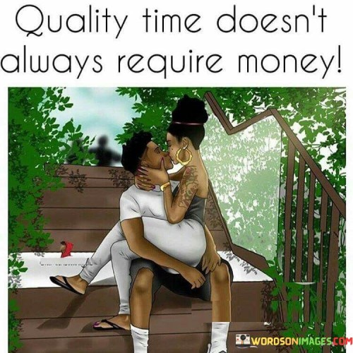 This statement highlights the value of meaningful interactions. "Quality Time" emphasizes the depth of connection. "Doesn't Always Require Money" signifies that genuine moments don't rely on financial resources.

The statement promotes the importance of presence. "Quality Time" suggests focused engagement. "Doesn't Always Require Money" encourages individuals to prioritize emotional bonds.

In essence, the statement captures the essence of cherishing simple yet impactful moments. "Quality Time Doesn't Always Require Money" encourages individuals to create lasting memories through genuine connection and shared experiences, regardless of material expenses.