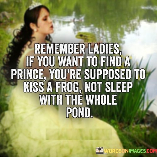 The quote "Remember, ladies, if you want to find a prince, you're supposed to kiss a frog, not sleep with the whole pond" delivers a playful but meaningful message about maintaining self-respect, patience, and discernment when it comes to relationships. It suggests that true love and finding the right partner require effort, willingness to take risks, and the ability to see beyond initial appearances. It cautions against engaging in promiscuity or settling for quantity over quality in the pursuit of love.

The quote employs the metaphor of a fairy tale, highlighting the idea that finding a true partner is akin to finding a prince among frogs. It implies that the journey towards finding a fulfilling and lasting relationship involves patience and the willingness to explore different possibilities, even if they may initially appear unattractive or unpromising.

Furthermore, the quote emphasizes the importance of self-respect and maintaining personal boundaries. It encourages women to value themselves and approach relationships with discernment and caution. It suggests that engaging in casual or promiscuous behavior with multiple partners may hinder the ability to find genuine love and a compatible partner.

Additionally, the quote promotes the idea that meaningful connections are built on quality, not quantity. It implies that focusing on building deep and meaningful connections with potential partners rather than pursuing shallow encounters is more likely to lead to the discovery of a true prince or a compatible long-term partner.

Moreover, the quote encourages women to have patience and perseverance in their search for love. It reminds them not to rush into relationships or settle for less than they deserve. It suggests that by taking the time to get to know someone and investing in building a genuine connection, they increase their chances of finding a partner who is worthy of their affection and commitment.

Ultimately, this quote serves as a lighthearted reminder to women to prioritize self-respect, discernment, and patience when it comes to matters of the heart. It advises against rushing into physical encounters or engaging in promiscuity as a means to find love. By embracing patience, self-value, and a discerning mindset, women can increase their chances of finding a meaningful and fulfilling relationship with a partner who truly deserves their love and commitment.