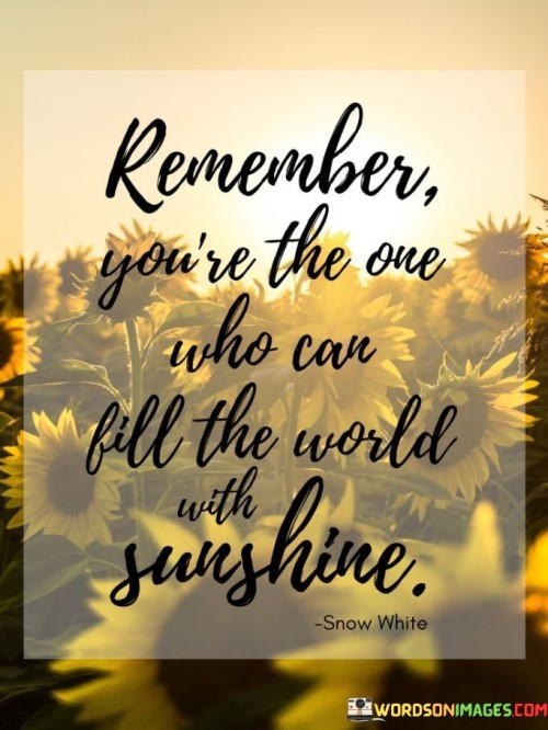 "Remember, you're the one who can fill the world with sunshine." This uplifting quote serves as a reminder of the power and positivity that each individual holds within themselves to make a positive impact on the world around them.

It encourages self-empowerment and the realization that our actions, attitudes, and choices can have a profound influence on the atmosphere we create. Just as the sun radiates light and warmth, we too have the ability to radiate positivity, kindness, and goodness.

The quote also highlights the idea that our attitude and outlook can be contagious. By embracing a positive and sunny disposition, we can inspire others to do the same, creating a ripple effect of happiness and positivity.

Ultimately, the quote emphasizes the importance of taking responsibility for our own impact on the world. It empowers us to be conscious of our actions and interactions, and to strive to make the world a better and brighter place through our own choices and contributions.