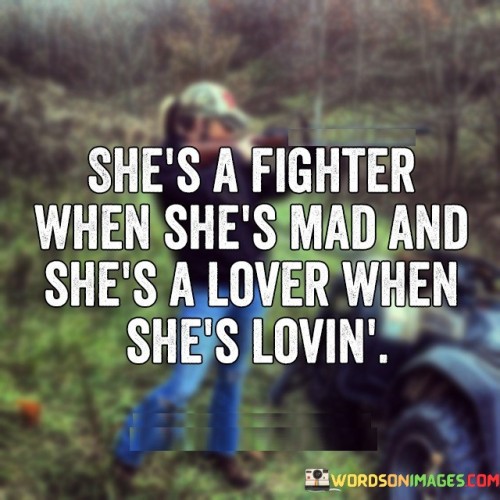 The quote "She's a fighter when she's mad, and she's a lover when she's loving" encapsulates the multidimensional nature of a woman's emotions and character. It suggests that this woman possesses a passionate and complex nature, capable of both fierce determination and profound love. It acknowledges the different facets of her personality and highlights her ability to navigate and express a range of emotions with authenticity and intensity.The quote portrays the woman as a fighter when she's angry, implying that she possesses a strong sense of assertiveness and resilience. It suggests that in moments of anger or frustration, she becomes driven and unyielding, ready to confront challenges and stand up for herself or for what she believes in. It emphasizes her determination and the fire within her that fuels her to overcome obstacles.On the other hand, the quote describes the woman as a lover when she's loving, emphasizing her capacity for tenderness, affection, and emotional connection. It implies that she embodies a deep capacity to express love, care, and empathy towards others. In moments of love and warmth, she emanates a gentle and nurturing energy that fosters deep connections and brings joy to those around her.

Furthermore, the quote acknowledges and celebrates the complexity and richness of a woman's emotions. It recognizes that she can be strong and fierce, as well as soft and loving, depending on the situation and the emotions she experiences. It highlights the depth of her emotional range and underscores the beauty in embracing the entirety of her being.