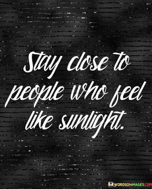 "Stay close to people who feel like sunlight." This quote beautifully encapsulates the idea of surrounding oneself with individuals who bring positivity, warmth, and brightness to life.

"Stay close" suggests the importance of maintaining meaningful connections and relationships with people who have a positive impact on our lives. It encourages fostering bonds that uplift, inspire, and bring joy.

"People who feel like sunlight" metaphorically describes those who radiate positivity, optimism, and happiness. Just as sunlight illuminates and warms everything it touches, these individuals have a similar effect on our emotions and well-being.

The quote highlights the significance of choosing companions who contribute to our growth, emotional well-being, and overall happiness. It serves as a reminder to prioritize relationships that enrich our lives and create an environment filled with light and positivity.