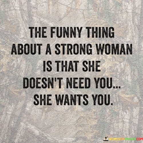 The quote "The funny thing about a strong woman is that she doesn't need you, she wants you" captures the essence of a woman's independence, self-assurance, and the distinction between need and desire in relationships. It suggests that a strong woman is self-sufficient and capable of taking care of herself, both emotionally and practically. Rather than relying on someone out of necessity, she chooses to have them in her life because she genuinely wants them there. The quote challenges traditional notions of dependency in relationships and highlights the importance of mutual desire, respect, and genuine connection.

The quote celebrates the strength and self-sufficiency of a woman. It implies that she has the ability to handle life's challenges and take care of herself without relying on others to fulfill her needs. This portrayal of strength emphasizes that she is not defined by her reliance on someone else, but by her own inner power and resilience.

Furthermore, the quote distinguishes between needing someone and wanting someone. It suggests that a strong woman is not motivated by a sense of dependency or lack but rather by a genuine desire to share her life with someone. Her choice to have someone in her life is driven by a deep connection, mutual respect, and the desire for companionship and emotional fulfillment.Moreover, the quote challenges traditional gender roles and societal expectations by recognizing that strength and independence do not diminish a woman's capacity for love and desire. It promotes the idea that a woman's strength does not detract from her ability to form meaningful connections and cultivate healthy relationships.Additionally, the quote emphasizes the importance of mutual desire and choice in relationships. It suggests that the woman chooses to have someone in her life because she genuinely wants their presence, love, and companionship. This highlights the significance of mutual respect, consent, and authentic connection in fostering healthy and fulfilling relationships.this quote celebrates the strength, independence, and self-assurance of women. It challenges the notion of dependency and redefines the dynamics of relationships, emphasizing the importance of mutual desire, respect, and genuine connection. It recognizes that a strong woman's choice to have someone in her life is not driven by need but by a genuine want, affirming her agency and autonomy in shaping her own relationships and life.