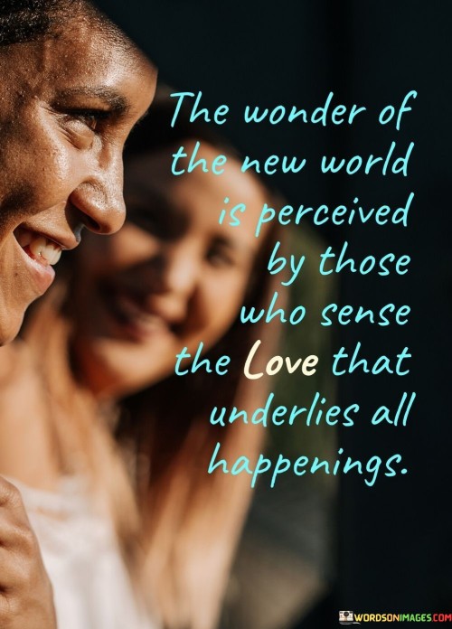 This quote suggests that the wonder of the new world, or the beauty of life's experiences, is best appreciated by those who perceive the underlying love that exists in all events and situations. The first paragraph conveys the idea that there is a deeper, more profound meaning to life's occurrences, and those who can sense the presence of love in everything can truly marvel at the wonders of the world.

The quote emphasizes the importance of having a loving and open heart to fully embrace the beauty of life. It suggests that when one views the world with love and compassion, even ordinary events can become extraordinary and awe-inspiring. The second paragraph emphasizes the importance of being attuned to the underlying love that connects all living beings and nature, as this awareness enhances the experience of living in the new world.

In conclusion, the quote urges individuals to recognize the power of love as a transformative force that can enable them to perceive the wonder of the new world. By sensing the love that underlies all happenings, people can cultivate a deeper appreciation for life's experiences and find joy in even the simplest moments. Ultimately, the quote inspires us to approach life with an open heart and a loving spirit, allowing us to truly marvel at the beauty and wonder of the world around us.