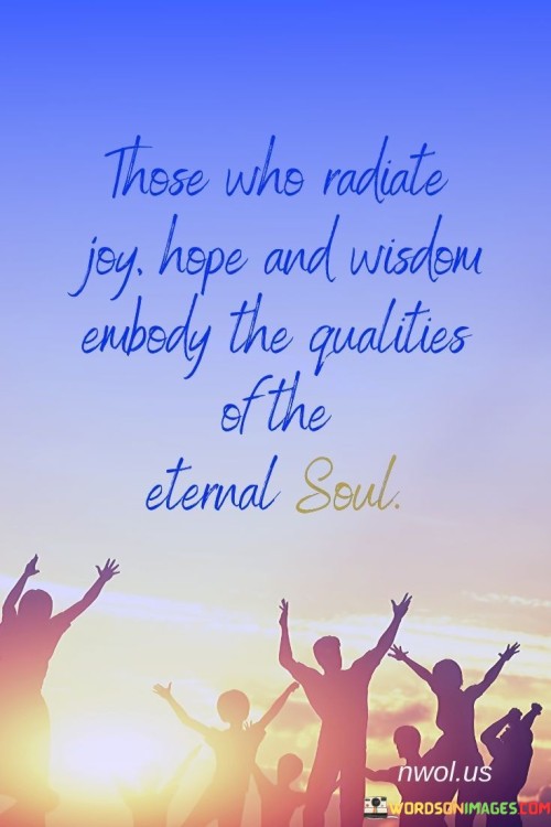 This quote suggests that individuals who exude joy, hope, and wisdom embody the characteristics of the eternal soul. The first paragraph highlights how these positive qualities are not merely fleeting emotions but rather aspects of the soul that transcend time and space. Those who radiate joy bring light and happiness to their surroundings, while those who emanate hope inspire optimism and a belief in the potential for better things.

The second paragraph emphasizes the significance of wisdom as a quality of the eternal soul. Wisdom is not just knowledge or intelligence but also the ability to discern what is truly meaningful and important in life. Those who possess wisdom offer valuable guidance and insights to others, leading them on a path of growth and self-discovery.

In conclusion, the quote underscores the idea that joy, hope, and wisdom are not temporary attributes but essential aspects of the eternal soul. Those who embody these qualities make a positive and lasting impact on the world around them. By radiating joy, hope, and wisdom, individuals contribute to the upliftment and betterment of society, leaving a legacy that continues to inspire and guide others for generations to come.