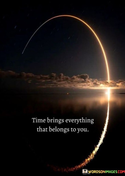 This phrase conveys the idea of patience and destiny. "Time Brings Everything" suggests the unfolding of events. "That Belongs To You" implies that what is meant for you will eventually come.

The phrase promotes trust in the natural course of life. "Time Brings Everything" reflects the passage of opportunities. "That Belongs To You" encourages individuals to have faith in their journey.

In essence, the phrase captures the essence of waiting for rightful outcomes. "Time Brings Everything That Belongs To You" inspires individuals to embrace the passage of time and remain hopeful for the arrival of what is destined for them