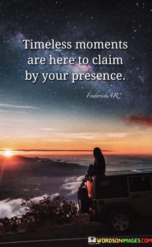 This statement celebrates the significance of being present. "Timeless Moments" underscores eternal experiences. "Are Here To Claim" implies the opportunity to embrace them.

The statement promotes mindfulness and engagement. "Timeless Moments" signifies extraordinary occurrences. "By Your Presence" encourages individuals to actively participate in these moments.

In essence, the statement captures the essence of cherishing the present. "Timeless Moments Are Here To Claim By Your Presence" encourages individuals to fully immerse themselves in the beauty of the present, allowing them to create lasting memories and meaningful connections.