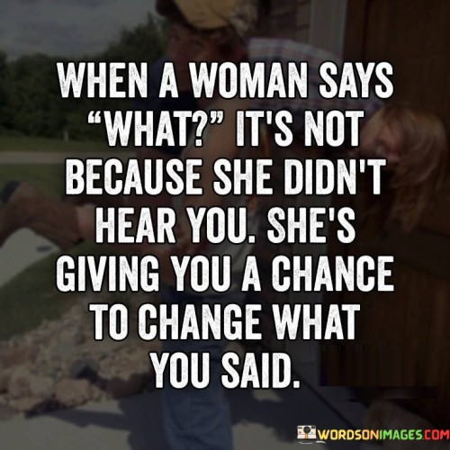 The quote "When a woman says 'what,' it's not because she didn't hear you. She's giving you a chance to change what you said" sheds light on the power dynamics in communication, particularly between men and women. It suggests that when a woman responds with "what" or asks for clarification, it may not be due to a lack of understanding, but rather an opportunity for the speaker to reconsider their words. The quote implies that women are attentive listeners who use this moment to give men a chance to rephrase or reconsider their statement, thereby promoting effective and respectful communication.

The quote challenges the assumption that a woman's response of "what" is solely a result of not hearing or comprehending the speaker. Instead, it suggests that women employ this tactic as a deliberate means of engaging in a deeper level of communication. By asking for clarification or repetition, they create a space for the speaker to reflect on their words and potentially reconsider or rephrase them.

Furthermore, the quote highlights the significance of respectful and considerate communication. It suggests that women, by giving men the chance to change what they said, encourage a more thoughtful and constructive dialogue. This momentary pause allows for the correction of any unintended harm, misunderstandings, or potential offense in the original statement, fostering a more empathetic and effective exchange of ideas.this quote highlights the nuanced dynamics of communication and the role women play in fostering meaningful exchanges. It challenges the assumption that a woman's response of "what" is simply due to a failure to hear or understand. Instead, it signifies an opportunity for the speaker to reflect and potentially revise their words, promoting respectful and considerate dialogue. By actively engaging in this manner, women contribute to a more empathetic and effective form of communication that can lead to deeper understanding and connection between individuals.