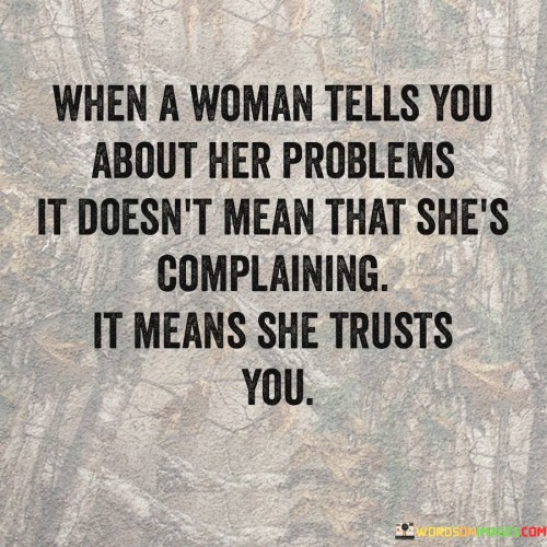 The quote "When a woman tells you about her problems, it doesn't mean that she's complaining; it means she trusts you" sheds light on the significance of trust and vulnerability in relationships, particularly when it comes to women sharing their struggles. It challenges the notion that expressing concerns or difficulties equates to mere complaints and instead emphasizes that women open up about their problems as an act of trust. The quote suggests that when a woman shares her challenges, it signifies her belief in the listener's empathy, support, and willingness to understand, fostering a deeper connection and strengthening the bond of trust.The quote challenges the common misconception that women are solely complaining when they express their problems or concerns. It reframes this perspective, emphasizing that such disclosure is a testament to the woman's trust in the listener. By sharing her struggles, she reveals her vulnerability and demonstrates her belief that the listener will respond with empathy, understanding, and support.
Moreover, the quote underscores the significance of trust in interpersonal relationships. It suggests that when a woman chooses to confide in someone about her problems, it is an indication that she believes in the listener's capacity to provide a safe space for emotional expression. This act of trust deepens the connection between the individuals, as it implies that the woman feels comfortable and secure in sharing her challenges and seeking support.this quote highlights the importance of trust and empathy in interpersonal relationships, particularly when women share their challenges. It challenges the notion of complaints and reframes them as acts of trust and vulnerability. By recognizing the significance of a woman's openness about her problems, we can respond with empathy and understanding, fostering deeper connections and strengthening the bond of trust within the relationship.