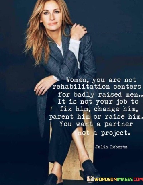 The quote "Women, you are not rehabilitation centers for badly raised men. It is not your job to fix him, change him, parent him, or raise him. You want a partner, not a project" conveys a powerful message about the importance of healthy relationships built on equality and mutual growth. It emphasizes that women should not feel obligated to take on the responsibility of repairing or changing their partners. Instead, the quote asserts that women deserve to have a partner who is already emotionally mature, capable of personal growth, and willing to contribute equally to the relationship. It underscores the need for women to prioritize their own well-being and seek relationships that are based on partnership and shared growth, rather than taking on the burden of fixing someone who should be responsible for their own personal development.The quote challenges the notion that women should take on the role of rehabilitating or transforming their partners. It recognizes that it is not the woman's duty to fix or change a man who may have been poorly raised or lacks emotional maturity. Instead, it calls for women to have agency in choosing partners who are already capable of personal growth and are willing to work on themselves.this quote empowers women to prioritize their own well-being and seek relationships that are based on partnership, mutual growth, and equality. It encourages them to avoid taking on the role of a rehabilitator or parent in relationships and instead focus on finding a partner who is already emotionally mature and committed to their own personal development. By asserting their own boundaries and expectations, women can create relationships that are built on mutual respect, support, and shared growth.