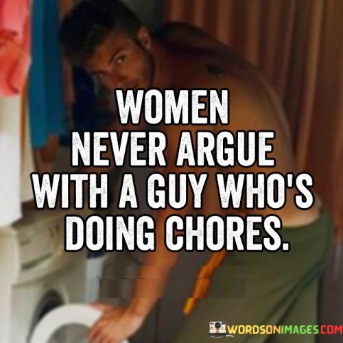 The quote "women never argue with a guy who's doing chores" encapsulates a common observation regarding relationships and gender dynamics. It suggests that when a man is actively engaged in household chores or responsibilities traditionally associated with women, it creates a harmonious environment where disagreements or arguments between partners, particularly women, are less likely to occur. In this context, the act of participating in chores can be seen as a form of respect, acknowledgment, and support for the shared responsibilities within a relationship.The quote reflects the underlying assumption that traditional gender roles often assign household chores and domestic duties to women. In many societies, women have historically carried the burden of maintaining the household while also fulfilling societal expectations and responsibilities. However, as societal norms and expectations continue to evolve, there is an increasing recognition of the need for equitable distribution of household chores and the importance of shared responsibilities within relationships.When a man willingly takes on household chores, it signifies a departure from traditional gender roles and demonstrates a commitment to equality and partnership. This act of participation can foster a sense of appreciation and satisfaction in the relationship, as it signifies that both partners are actively contributing to the shared space they inhabit. Furthermore, when chores are shared, it can alleviate the burden on women, allowing them to have more time for self-care, personal pursuits, or other activities outside of the household.By engaging in chores, a man also becomes more attuned to the daily tasks and challenges faced by his partner, leading to increased empathy and understanding. This shared experience and perspective can enhance communication, empathy, and cooperation within the relationship, reducing the likelihood of arguments or conflicts.However, it is essential to recognize that the quote's meaning may vary depending on cultural, social, and individual contexts. While the sentiment behind the quote emphasizes the importance of shared responsibilities and equality within relationships, it is crucial to approach it with sensitivity and open-mindedness, considering the diverse perspectives and experiences of individuals and couples. Ultimately, the quote highlights the significance of mutual respect, understanding, and collaboration in fostering healthy and harmonious relationships.