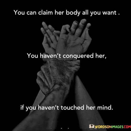 This quote emphasizes the significance of intellectual connection and understanding in any relationship or encounter. It implies that physical intimacy alone is not enough to truly conquer or possess someone; instead, a deeper connection must be formed on the intellectual level. The phrase "you can claim her body all you want" implies that physical possession or dominance does not equate to true conquest. It suggests that merely engaging in physical acts with someone does not grant complete control or understanding of who they are as an individual. The quote goes on to assert that touching someone's mind is the true measure of conquering or possessing them. This implies that to truly know and understand someone, their thoughts, emotions, and intellectual depth must be explored and appreciated. In this context, conquering or possessing refers not to a sense of ownership or control, but rather to a profound understanding and connection with another person. The quote encourages us to recognize the importance of intellectual and emotional intimacy in our relationships, highlighting that true conquest lies in touching and engaging with someone's mind. It reminds us that a deep connection on an intellectual level is crucial for meaningful and fulfilling relationships, surpassing the boundaries of mere physicality.