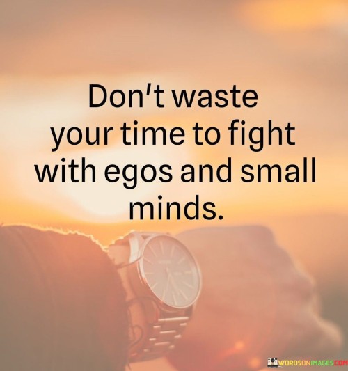 The quote offers wisdom on choosing battles wisely. "Don't waste your time to fight with egos and small minds" suggests that it's not worth engaging in conflicts with individuals who are driven by arrogance or limited perspectives.

The quote speaks to the value of prioritizing one's energy and efforts. It implies that focusing on productive endeavors rather than getting caught up in unnecessary conflicts is more beneficial.

In essence, the quote celebrates the importance of choosing where to invest one's time and energy. It underscores the idea that avoiding unnecessary conflicts and negativity can lead to a more peaceful and fulfilling life. This sentiment reflects the notion that our choices in how we interact with others play a significant role in our overall well-being.