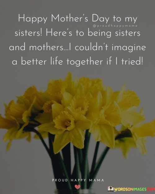 Happy Mother's Day To My Sisters Here's To Being Sisters And Mothers Quotes