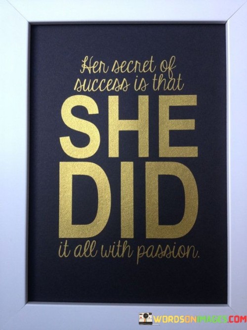 The statement reveals that the key to her success lies in approaching every endeavor with unwavering passion. It implies that passion is a driving force behind achievements. In the first paragraph, the statement introduces the concept of the role of passion in her success.

The second paragraph delves deeper into the statement's meaning. It implies that her commitment to pursuing her goals with passion has been instrumental in her accomplishments. The statement suggests that the intensity of her dedication has been a significant factor in her achievements.

In the third paragraph, the statement encapsulates its core message. It serves as a motivational reminder of the transformative influence of passion on success. By infusing enthusiasm and dedication into her pursuits, she has harnessed the power to excel and make a meaningful impact. The statement encourages a mindset that values the role of passion as a catalyst for personal growth and achievement.