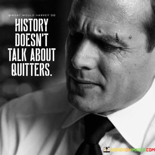 The quote "History doesn't talk about quitters" implies that those who give up or quit in their endeavors are not remembered or celebrated in history. In the first paragraph, it suggests that the pages of history are filled with stories of individuals who persisted, faced challenges, and achieved greatness through their perseverance and determination.

The second paragraph emphasizes that history remembers those who have overcome obstacles and adversity, leaving a lasting impact on the world. Those who persevered and refused to quit, even in the face of hardships, are the ones whose names and achievements are celebrated throughout time.

The final paragraph underscores the significance of resilience and determination in leaving a lasting legacy. Those who endure and continue to push forward, despite setbacks, are the ones who are immortalized in history for their contributions and achievements. The quote serves as a reminder that success and recognition often come to those who display unwavering dedication and refuse to be defeated by challenges.