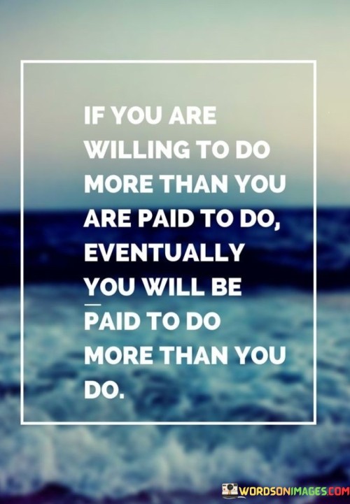 This quote emphasizes the significance of going above and beyond in one's work or endeavors. It suggests that by demonstrating dedication and a willingness to put in extra effort, individuals create opportunities for growth and advancement. When they consistently exceed expectations, they increase the likelihood of being rewarded with more significant responsibilities and better compensation.

The quote speaks to the power of initiative and a strong work ethic. By showing enthusiasm and a proactive attitude, individuals set themselves apart from others, gaining the trust and recognition of superiors and colleagues. This can lead to increased responsibilities, promotions, or new opportunities within their field.

The quote encourages individuals not to focus solely on immediate rewards but to invest in building their skills and reputation for the long term. By being intrinsically motivated to excel, they create a positive cycle of continuous improvement, eventually reaping the benefits of their dedication and commitment to excellence.