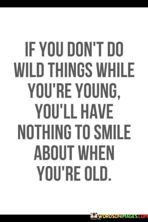 This quote celebrates the spirit of youth and adventure, suggesting that taking risks and doing adventurous things while young leads to cherished memories in later years. It encourages individuals to embrace spontaneity and seize opportunities for exciting experiences during their youth, creating a treasure trove of joyful memories to reflect upon in old age.

The quote emphasizes the value of living life to the fullest and not being held back by fear or reservations. It encourages individuals to step out of their comfort zones, try new things, and create unforgettable moments that will serve as sources of happiness and nostalgia in the future.

By encouraging wild and daring endeavors in youth, the quote promotes a life lived with vitality and enthusiasm. It reminds individuals not to let fear of the unknown or societal expectations limit their sense of adventure, as these bold experiences can enrich one's life and leave a lasting imprint of joy and fulfillment. Ultimately, this quote serves as a reminder to embrace the spirit of youthfulness and make the most of every moment to create a life worth smiling about in old age.