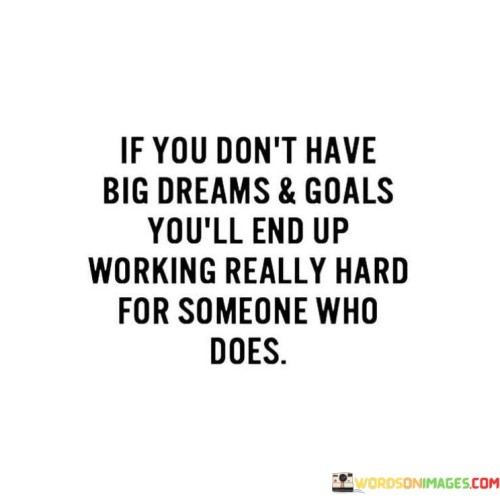 This quote emphasizes the importance of having ambitious dreams and goals. It suggests that if individuals do not set significant aspirations for themselves, they may find themselves working tirelessly to fulfill the visions of someone else who does have lofty ambitions.

The quote serves as a reminder to be proactive in setting personal goals and working towards them. It encourages individuals to dream big and take steps to achieve their own aspirations, rather than settling for a supporting role in someone else's grand vision.

By highlighting the contrast between those who have their own big dreams and those who lack them, the quote underscores the importance of self-motivation and determination in shaping one's destiny. It inspires individuals to take control of their own lives and to strive for greatness by envisioning and pursuing their own ambitious dreams and goals.