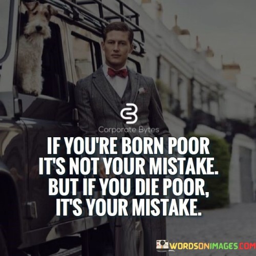 The quote "if you're born poor, it's not your mistake, but if you die poor, it's your mistake" highlights the importance of personal responsibility and initiative in shaping one's life. It acknowledges that circumstances beyond an individual's control, such as the socio-economic status they are born into, can significantly impact their opportunities and resources from the beginning. However, the quote emphasizes that the choices and actions taken throughout life can also play a critical role in determining one's financial outcome.

At birth, individuals have little control over their family's financial situation. This acknowledgment is essential in recognizing that some people start life with fewer advantages than others. It encourages empathy and understanding towards those facing economic hardships, as their initial conditions are not of their making. However, as individuals grow and mature, they have the power to make decisions and take actions that can lead to different outcomes.

The quote serves as a call to action, encouraging individuals to take charge of their lives and make intentional efforts to improve their financial situation. It suggests that it's not enough to blame external circumstances or fate for one's financial struggles. Instead, it urges people to take ownership of their choices, seek opportunities for growth, and work towards building a more prosperous future.