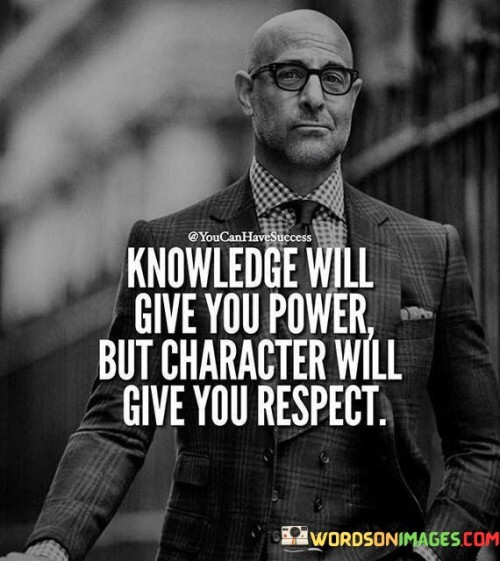 Knowledge empowers individuals, equipping them with the tools to make informed decisions and solve problems effectively. However, true respect is earned through one's character – the moral and ethical values they uphold in their actions and interactions with others. While knowledge may grant authority, it is one's integrity, empathy, and honesty that determine how they are perceived and respected by peers and society.

Acquiring knowledge enhances one's skills and expertise, making them proficient in their field. It enables individuals to lead and influence others through their competence. However, character speaks to the essence of a person – their principles, humility, and compassion. Respect springs from consistently demonstrating virtuous behavior, treating others with dignity, and showing empathy, irrespective of the level of expertise or knowledge possessed.

In essence, knowledge and character are not mutually exclusive; rather, they complement each other. Knowledge provides the means to achieve success and wield power, while character is the foundation upon which genuine respect is built. By embodying both qualities, individuals can attain meaningful influence, inspire others, and create a positive impact on the world around them. The integration of knowledge and character leads to a balanced and respected leader, one whose actions align with their principles, fostering admiration and trust from others.