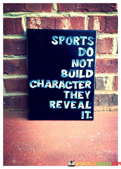 "Sports do not build character, they reveal it." This quote succinctly captures the idea that sports have the ability to showcase an individual's true character rather than inherently shaping it.

The quote suggests that while participation in sports can teach valuable life skills and principles such as teamwork, discipline, and resilience, it is in the heat of competition that a person's core character traits—such as their determination, integrity, and sportsmanship—are revealed.

In essence, the quote emphasizes that the challenges, pressures, and dynamics of sports provide a platform for individuals to demonstrate their existing character traits. It's a reminder that sports act as a mirror, reflecting who we are beneath the surface and revealing our true nature when faced with competition, setbacks, and victories.